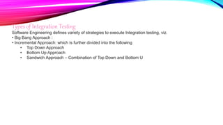 Types of Integration Testing
Software Engineering defines variety of strategies to execute Integration testing, viz.
• Big Bang Approach :
• Incremental Approach: which is further divided into the following
• Top Down Approach
• Bottom Up Approach
• Sandwich Approach – Combination of Top Down and Bottom U
 