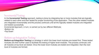 Incremental Testing
In the Incremental Testing approach, testing is done by integrating two or more modules that are logically
related to each other and then tested for proper functioning of the application. Then the other related modules
are integrated incrementally and the process continues until all the logically related modules are integrated
and tested successfully.
Incremental Approach, in turn, is carried out by two different Methods:
•Bottom Up
•Top Down
Bottom-up Integration Testing
Bottom-up Integration Testing is a strategy in which the lower level modules are tested first. These tested
modules are then further used to facilitate the testing of higher level modules. The process continues until
all modules at top level are tested. Once the lower level modules are tested and integrated, then the next
level of modules are formed.
 