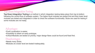 Top-down Integration Testing
Top Down Integration Testing is a method in which integration testing takes place from top to bottom
following the control flow of software system. The higher level modules are tested first and then lower level
modules are tested and integrated in order to check the software functionality. Stubs are used for testing if
some modules are not ready.
Advantages:
•Fault Localization is easier.
•Possibility to obtain an early prototype.
•Critical Modules are tested on priority; major design flaws could be found and fixed first.
Disadvantages:
•Needs many Stubs.
•Modules at a lower level are tested inadequately.
 