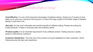What are the benefits of Software Testing?
•Cost-Effective: It is one of the important advantages of software testing. Testing any IT project on time
helps you to save your money for the long term. In case if the bugs caught in the earlier stage of software
testing, it costs less to fix.
•Security: It is the most vulnerable and sensitive benefit of software testing. People are looking for
trusted products. It helps in removing risks and problems earlier.
•Product quality: It is an essential requirement of any software product. Testing ensures a quality
product is delivered to customers.
•Customer Satisfaction: The main aim of any product is to give satisfaction to their customers. UI/UX
Testing ensures the best user experience
 