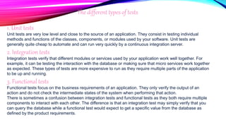 The different types of tests
1. Unit tests
Unit tests are very low level and close to the source of an application. They consist in testing individual
methods and functions of the classes, components, or modules used by your software. Unit tests are
generally quite cheap to automate and can run very quickly by a continuous integration server.
2. Integration tests
Integration tests verify that different modules or services used by your application work well together. For
example, it can be testing the interaction with the database or making sure that micro services work together
as expected. These types of tests are more expensive to run as they require multiple parts of the application
to be up and running.
3. Functional tests
Functional tests focus on the business requirements of an application. They only verify the output of an
action and do not check the intermediate states of the system when performing that action.
There is sometimes a confusion between integration tests and functional tests as they both require multiple
components to interact with each other. The difference is that an integration test may simply verify that you
can query the database while a functional test would expect to get a specific value from the database as
defined by the product requirements.
 