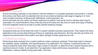 4. End-to-end tests
End-to-end testing replicates a user behavior with the software in a complete application environment. It verifies
that various user flows work as expected and can be as simple as loading a web page or logging in or much
more complex scenarios verifying email notifications, online payments, etc...
End-to-end tests are very useful, but they're expensive to perform and can be hard to maintain when they're
automated. It is recommended to have a few key end-to-end tests and rely more on lower level types of testing
(unit and integration tests) to be able to quickly identify breaking changes.
5. Acceptance testing
Acceptance tests are formal tests that verify if a system satisfies business requirements. They require the entire
application to be running while testing and focus on replicating user behaviors. But they can also go further and
measure the performance of the system and reject changes if certain goals are not met.
6. Performance testing
Performance tests evaluate how a system performs under a particular workload. These tests help to measure
the reliability, speed, scalability, and responsiveness of an application. For instance, a performance test can
observe response times when executing a high number of requests, or determine how a system behaves with a
significant amount of data. It can determine if an application meets performance requirements, locate
bottlenecks, measure stability during peak traffic, and more.
 