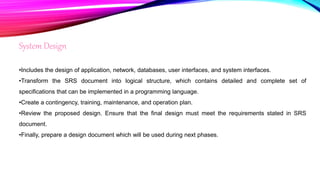 System Design
•Includes the design of application, network, databases, user interfaces, and system interfaces.
•Transform the SRS document into logical structure, which contains detailed and complete set of
specifications that can be implemented in a programming language.
•Create a contingency, training, maintenance, and operation plan.
•Review the proposed design. Ensure that the final design must meet the requirements stated in SRS
document.
•Finally, prepare a design document which will be used during next phases.
 