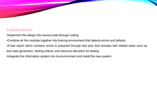 Implementation
•Implement the design into source code through coding.
•Combine all the modules together into training environment that detects errors and defects.
•A test report which contains errors is prepared through test plan that includes test related tasks such as
test case generation, testing criteria, and resource allocation for testing.
•Integrate the information system into its environment and install the new system.
 