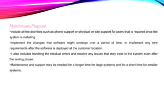Maintenance/Support
•Include all the activities such as phone support or physical on-site support for users that is required once the
system is installing.
•Implement the changes that software might undergo over a period of time, or implement any new
requirements after the software is deployed at the customer location.
•It also includes handling the residual errors and resolve any issues that may exist in the system even after
the testing phase.
•Maintenance and support may be needed for a longer time for large systems and for a short time for smaller
systems.
 