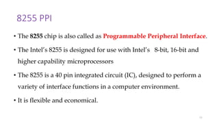 8255 PPI
• The 8255 chip is also called as Programmable Peripheral Interface.
• The Intel’s 8255 is designed for use with Intel’s 8-bit, 16-bit and
higher capability microprocessors
• The 8255 is a 40 pin integrated circuit (IC), designed to perform a
variety of interface functions in a computer environment.
• It is flexible and economical.
11
 