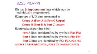 8255 PIO/PPI
It has 24 input/output lines which may be
individually programmed.
2 groups of I/O pins are named as
Group A (Port-A & Port C Upper)
Group B (Port-B & Port C Lower)
3 ports(each port has 8 bit)
Port A lines are identified by symbols PA0-PA7
Port B lines are identified by symbols PB0-PB7
Port C lines are identified by PC0-PC7 , PC3-PC0
ie: PORT C UPPER(PC7-PC4) , PORT C LOWER(PC3-PC0)
17
 