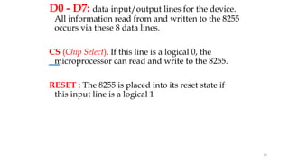 D0 - D7: data input/output lines for the device.
All information read from and written to the 8255
occurs via these 8 data lines.
CS (Chip Select). If this line is a logical 0, the
microprocessor can read and write to the 8255.
RESET : The 8255 is placed into its reset state if
this input line is a logical 1
18
 