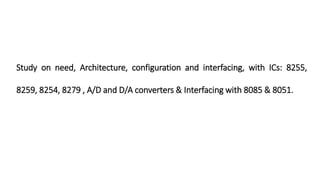 Study on need, Architecture, configuration and interfacing, with ICs: 8255,
8259, 8254, 8279 , A/D and D/A converters & Interfacing with 8085 & 8051.
 