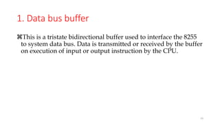 1. Data bus buffer
This is a tristate bidirectional buffer used to interface the 8255
to system data bus. Data is transmitted or received by the buffer
on execution of input or output instruction by the CPU.
23
 