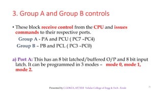 3. Group A and Group B controls
• These block receive control from the CPU and issues
commands to their respective ports.
Group A - PA and PCU ( PC7 –PC4)
Group B – PB and PCL ( PC3 –PC0)
a) Port A: This has an 8 bit latched/buffered O/P and 8 bit input
latch. It can be programmed in 3 modes – mode 0, mode 1,
mode 2.
25
Presented by C.GOKUL,AP/EEE Velalar College of Engg & Tech , Erode
 
