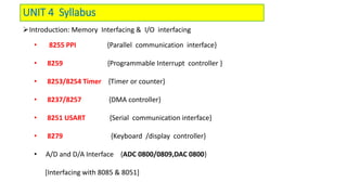 UNIT 4 Syllabus
Introduction: Memory Interfacing & I/O interfacing
• 8255 PPI {Parallel communication interface}
• 8259 {Programmable Interrupt controller }
• 8253/8254 Timer {Timer or counter}
• 8237/8257 {DMA controller}
• 8251 USART {Serial communication interface}
• 8279 {Keyboard /display controller}
• A/D and D/A Interface {ADC 0800/0809,DAC 0800}
[Interfacing with 8085 & 8051]
 