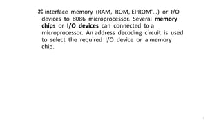  interface memory (RAM, ROM, EPROM'...) or I/O
devices to 8086 microprocessor. Several memory
chips or I/O devices can connected to a
microprocessor. An address decoding circuit is used
to select the required I/O device or a memory
chip.
7
 