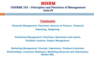 MHRM
COURSE 101 : Principles and Practices of Management
Unit-IV
Contents
Financial Management: Functions, Sources of Finance, Financial
Reporting, Budgeting.
Production Management: Functions, Operations and Layout,
Facilities location, Project Management.
Marketing Management: Concept, Importance, Producer-Consumer
Relationships, Consumer Behaviour, Marketing Research and Information,
Market Mix.
 