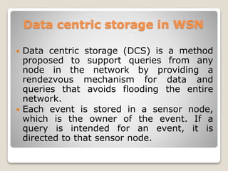 Data centric storage in WSN
 Data centric storage (DCS) is a method
proposed to support queries from any
node in the network by providing a
rendezvous mechanism for data and
queries that avoids flooding the entire
network.
 Each event is stored in a sensor node,
which is the owner of the event. If a
query is intended for an event, it is
directed to that sensor node.
 