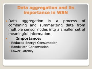 Data aggregation and its
importance in WSN
 Data aggregation is a process of
combining and summarizing data from
multiple sensor nodes into a smaller set of
meaningful information.
 Importance:
◦ Reduced Energy Consumption
◦ Bandwidth Conservation
◦ Lower Latency
 