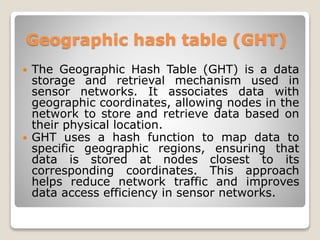 Geographic hash table (GHT)
 The Geographic Hash Table (GHT) is a data
storage and retrieval mechanism used in
sensor networks. It associates data with
geographic coordinates, allowing nodes in the
network to store and retrieve data based on
their physical location.
 GHT uses a hash function to map data to
specific geographic regions, ensuring that
data is stored at nodes closest to its
corresponding coordinates. This approach
helps reduce network traffic and improves
data access efficiency in sensor networks.
 