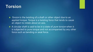 Torsion
 Torsion is the twisting of a shaft or other object due to an
applied torque. Torque is a twisting force that tends to cause
an object to rotate about an axis.
 A circular shaft is said to be in a state of pure torsion when it
is subjected to pure torque and not accompanied by any other
force such as bending or axial force.
 