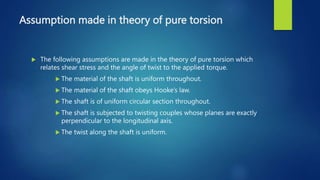 Assumption made in theory of pure torsion
 The following assumptions are made in the theory of pure torsion which
relates shear stress and the angle of twist to the applied torque.
 The material of the shaft is uniform throughout.
 The material of the shaft obeys Hooke’s law.
 The shaft is of uniform circular section throughout.
 The shaft is subjected to twisting couples whose planes are exactly
perpendicular to the longitudinal axis.
 The twist along the shaft is uniform.
 