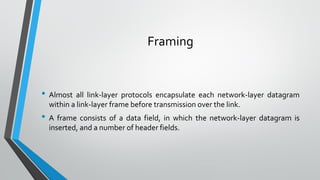 Framing
• Almost all link-layer protocols encapsulate each network-layer datagram
within a link-layer frame before transmission over the link.
• A frame consists of a data field, in which the network-layer datagram is
inserted, and a number of header fields.
 