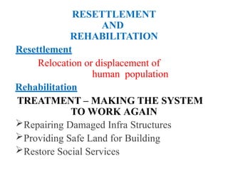 RESETTLEMENT
AND
REHABILITATION
Resettlement
Relocation or displacement of
human population
Rehabilitation
TREATMENT – MAKING THE SYSTEM
TO WORK AGAIN
Repairing Damaged Infra Structures
Providing Safe Land for Building
Restore Social Services
 