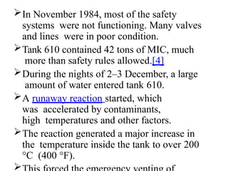 In November 1984, most of the safety
systems were not functioning. Many valves
and lines were in poor condition.
Tank 610 contained 42 tons of MIC, much
more than safety rules allowed.[4]
During the nights of 2–3 December, a large
amount of water entered tank 610.
A runaway reaction started, which
was accelerated by contaminants,
high temperatures and other factors.
The reaction generated a major increase in
the temperature inside the tank to over 200
°C (400 °F).

 