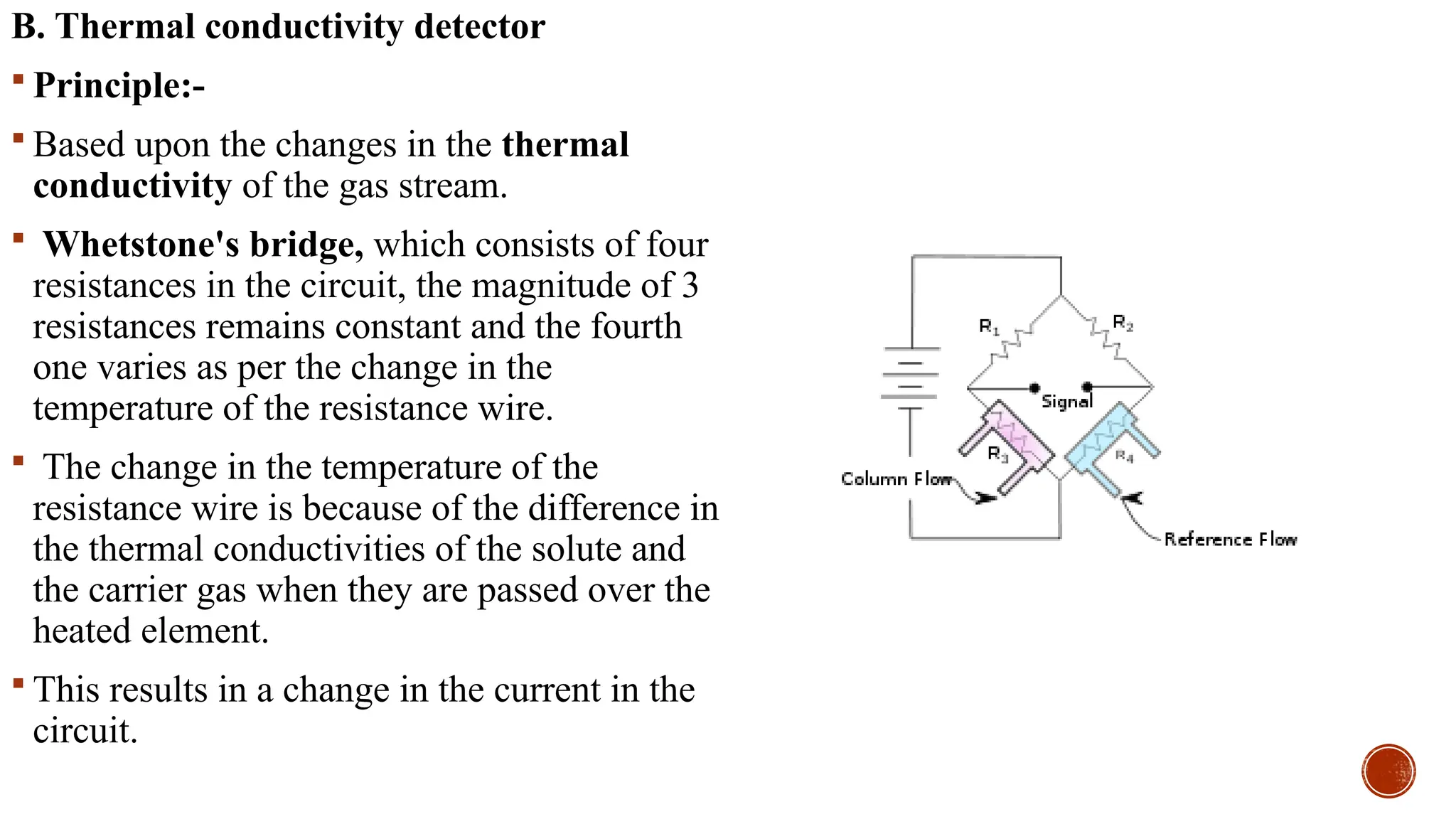 B. Thermal conductivity detector
 Principle:-
 Based upon the changes in the thermal
conductivity of the gas stream.
 Whetstone's bridge, which consists of four
resistances in the circuit, the magnitude of 3
resistances remains constant and the fourth
one varies as per the change in the
temperature of the resistance wire.
 The change in the temperature of the
resistance wire is because of the difference in
the thermal conductivities of the solute and
the carrier gas when they are passed over the
heated element.
 This results in a change in the current in the
circuit.
 