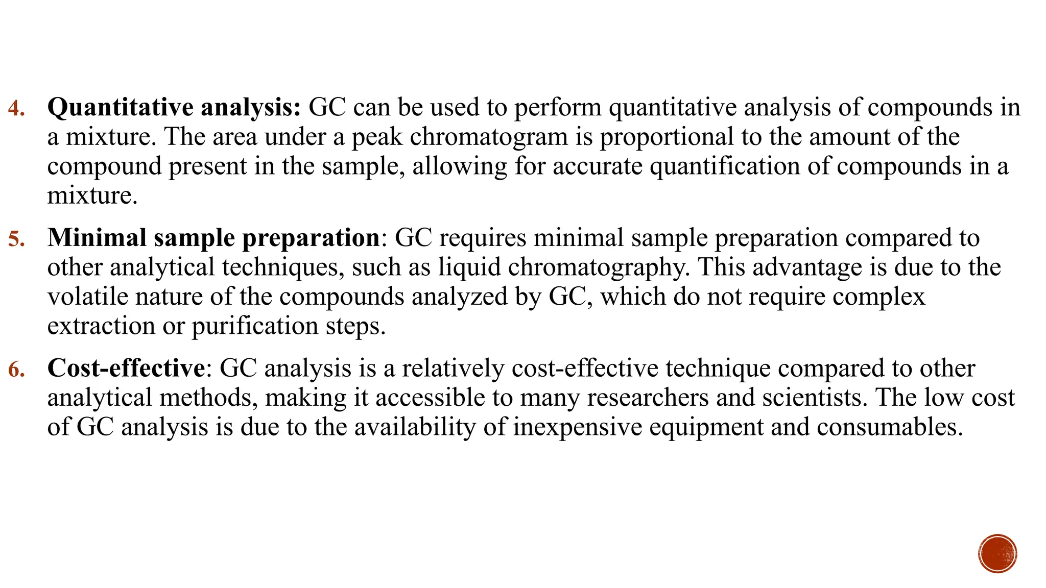 4. Quantitative analysis: GC can be used to perform quantitative analysis of compounds in
a mixture. The area under a peak chromatogram is proportional to the amount of the
compound present in the sample, allowing for accurate quantification of compounds in a
mixture.
5. Minimal sample preparation: GC requires minimal sample preparation compared to
other analytical techniques, such as liquid chromatography. This advantage is due to the
volatile nature of the compounds analyzed by GC, which do not require complex
extraction or purification steps.
6. Cost-effective: GC analysis is a relatively cost-effective technique compared to other
analytical methods, making it accessible to many researchers and scientists. The low cost
of GC analysis is due to the availability of inexpensive equipment and consumables.
 