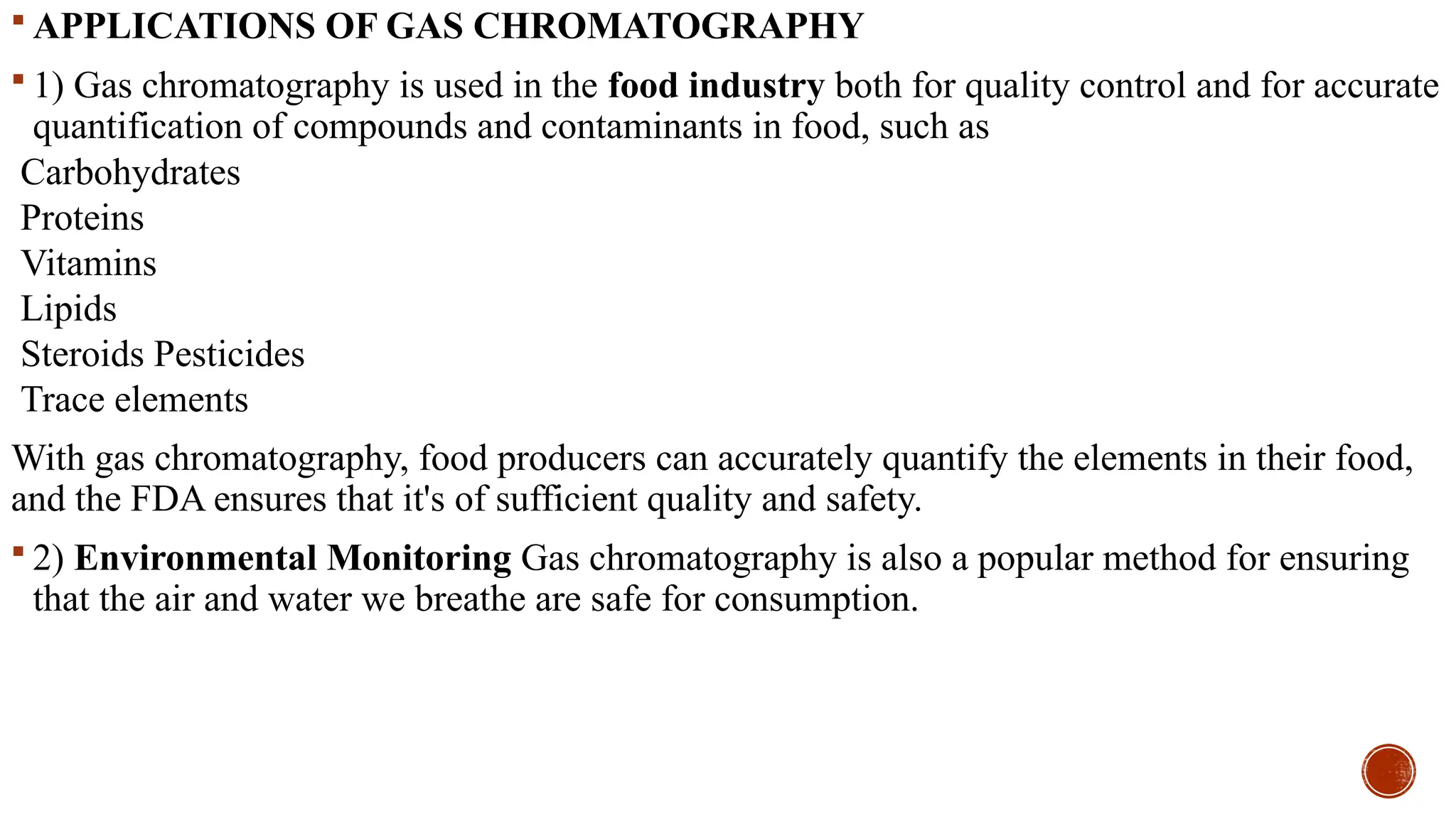  APPLICATIONS OF GAS CHROMATOGRAPHY
 1) Gas chromatography is used in the food industry both for quality control and for accurate
quantification of compounds and contaminants in food, such as
Carbohydrates
Proteins
Vitamins
Lipids
Steroids Pesticides
Trace elements
With gas chromatography, food producers can accurately quantify the elements in their food,
and the FDA ensures that it's of sufficient quality and safety.
 2) Environmental Monitoring Gas chromatography is also a popular method for ensuring
that the air and water we breathe are safe for consumption.
 