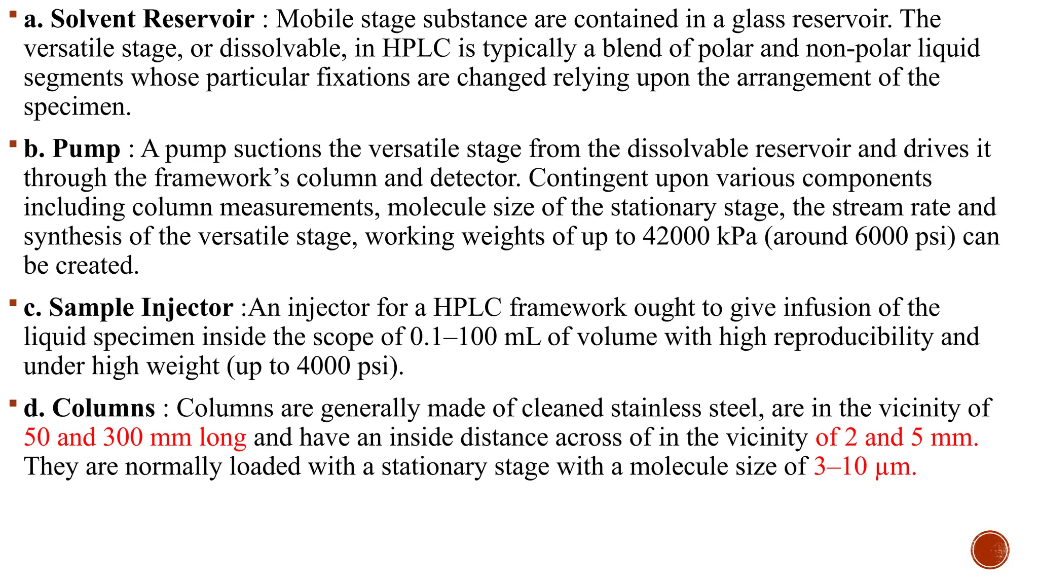  a. Solvent Reservoir : Mobile stage substance are contained in a glass reservoir. The
versatile stage, or dissolvable, in HPLC is typically a blend of polar and non-polar liquid
segments whose particular fixations are changed relying upon the arrangement of the
specimen.
 b. Pump : A pump suctions the versatile stage from the dissolvable reservoir and drives it
through the framework’s column and detector. Contingent upon various components
including column measurements, molecule size of the stationary stage, the stream rate and
synthesis of the versatile stage, working weights of up to 42000 kPa (around 6000 psi) can
be created.
 c. Sample Injector :An injector for a HPLC framework ought to give infusion of the
liquid specimen inside the scope of 0.1–100 mL of volume with high reproducibility and
under high weight (up to 4000 psi).
 d. Columns : Columns are generally made of cleaned stainless steel, are in the vicinity of
50 and 300 mm long and have an inside distance across of in the vicinity of 2 and 5 mm.
They are normally loaded with a stationary stage with a molecule size of 3–10 µm.
 