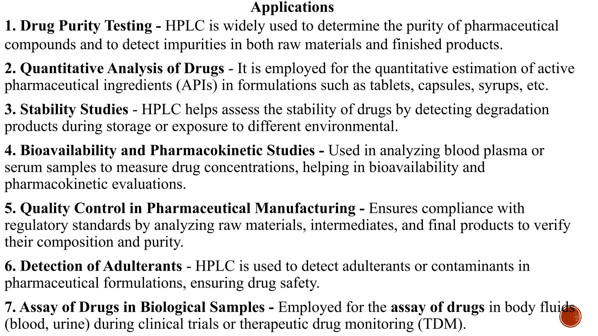 Applications
1. Drug Purity Testing - HPLC is widely used to determine the purity of pharmaceutical
compounds and to detect impurities in both raw materials and finished products.
2. Quantitative Analysis of Drugs - It is employed for the quantitative estimation of active
pharmaceutical ingredients (APIs) in formulations such as tablets, capsules, syrups, etc.
3. Stability Studies - HPLC helps assess the stability of drugs by detecting degradation
products during storage or exposure to different environmental.
4. Bioavailability and Pharmacokinetic Studies - Used in analyzing blood plasma or
serum samples to measure drug concentrations, helping in bioavailability and
pharmacokinetic evaluations.
5. Quality Control in Pharmaceutical Manufacturing - Ensures compliance with
regulatory standards by analyzing raw materials, intermediates, and final products to verify
their composition and purity.
6. Detection of Adulterants - HPLC is used to detect adulterants or contaminants in
pharmaceutical formulations, ensuring drug safety.
7. Assay of Drugs in Biological Samples - Employed for the assay of drugs in body fluids
(blood, urine) during clinical trials or therapeutic drug monitoring (TDM).
 