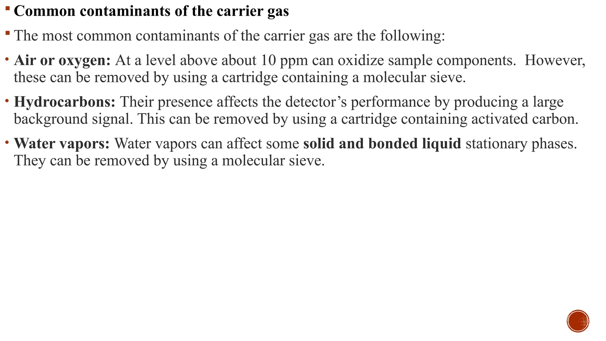  Common contaminants of the carrier gas
 The most common contaminants of the carrier gas are the following:
• Air or oxygen: At a level above about 10 ppm can oxidize sample components. However,
these can be removed by using a cartridge containing a molecular sieve.
• Hydrocarbons: Their presence affects the detector’s performance by producing a large
background signal. This can be removed by using a cartridge containing activated carbon.
• Water vapors: Water vapors can affect some solid and bonded liquid stationary phases.
They can be removed by using a molecular sieve.
 