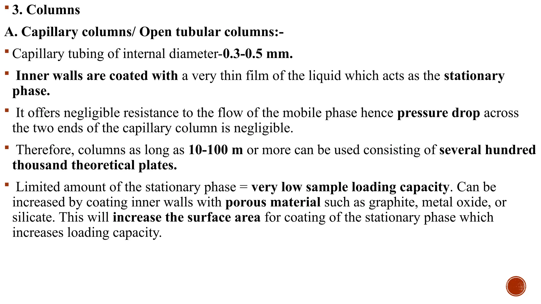  3. Columns
A. Capillary columns/ Open tubular columns:-
 Capillary tubing of internal diameter-0.3-0.5 mm.
 Inner walls are coated with a very thin film of the liquid which acts as the stationary
phase.
 It offers negligible resistance to the flow of the mobile phase hence pressure drop across
the two ends of the capillary column is negligible.
 Therefore, columns as long as 10-100 m or more can be used consisting of several hundred
thousand theoretical plates.
 Limited amount of the stationary phase = very low sample loading capacity. Can be
increased by coating inner walls with porous material such as graphite, metal oxide, or
silicate. This will increase the surface area for coating of the stationary phase which
increases loading capacity.
 