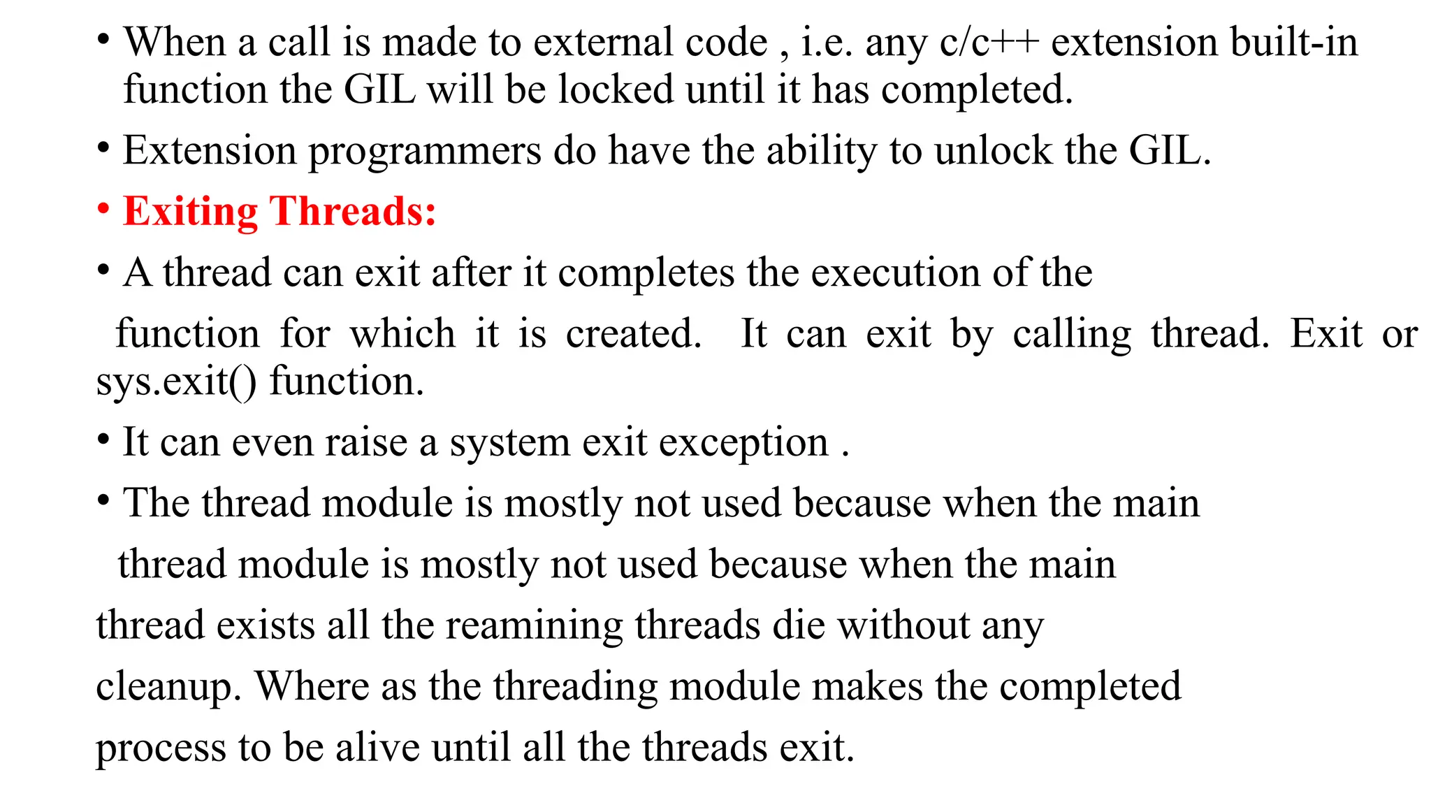 • When a call is made to external code , i.e. any c/c++ extension built-in
function the GIL will be locked until it has completed.
• Extension programmers do have the ability to unlock the GIL.
• Exiting Threads:
• A thread can exit after it completes the execution of the
function for which it is created. It can exit by calling thread. Exit or
sys.exit() function.
• It can even raise a system exit exception .
• The thread module is mostly not used because when the main
thread module is mostly not used because when the main
thread exists all the reamining threads die without any
cleanup. Where as the threading module makes the completed
process to be alive until all the threads exit.
 