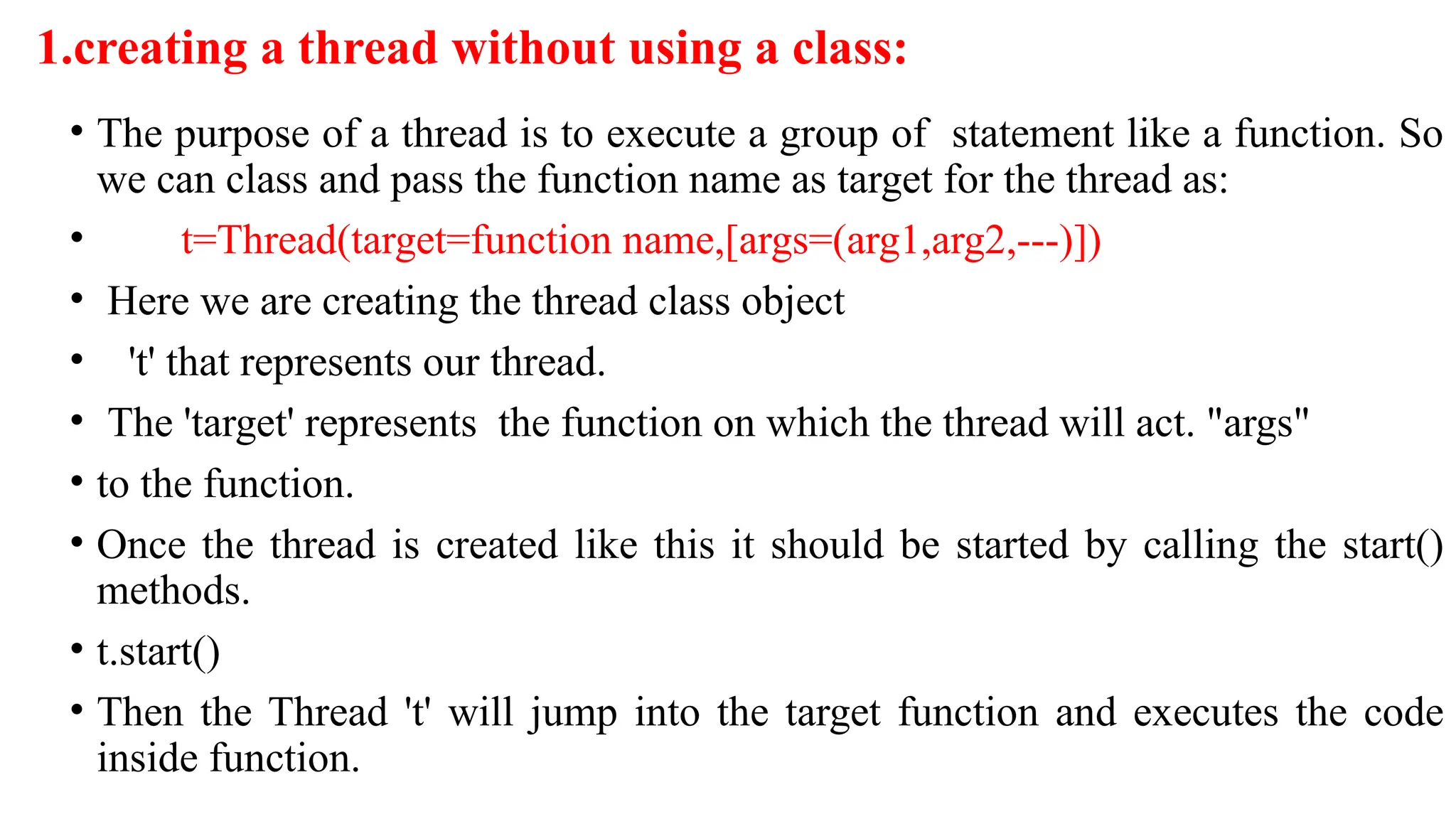 1.creating a thread without using a class:
• The purpose of a thread is to execute a group of statement like a function. So
we can class and pass the function name as target for the thread as:
• t=Thread(target=function name,[args=(arg1,arg2,---)])
• Here we are creating the thread class object
• 't' that represents our thread.
• The 'target' represents the function on which the thread will act. "args"
• to the function.
• Once the thread is created like this it should be started by calling the start()
methods.
• t.start()
• Then the Thread 't' will jump into the target function and executes the code
inside function.
 