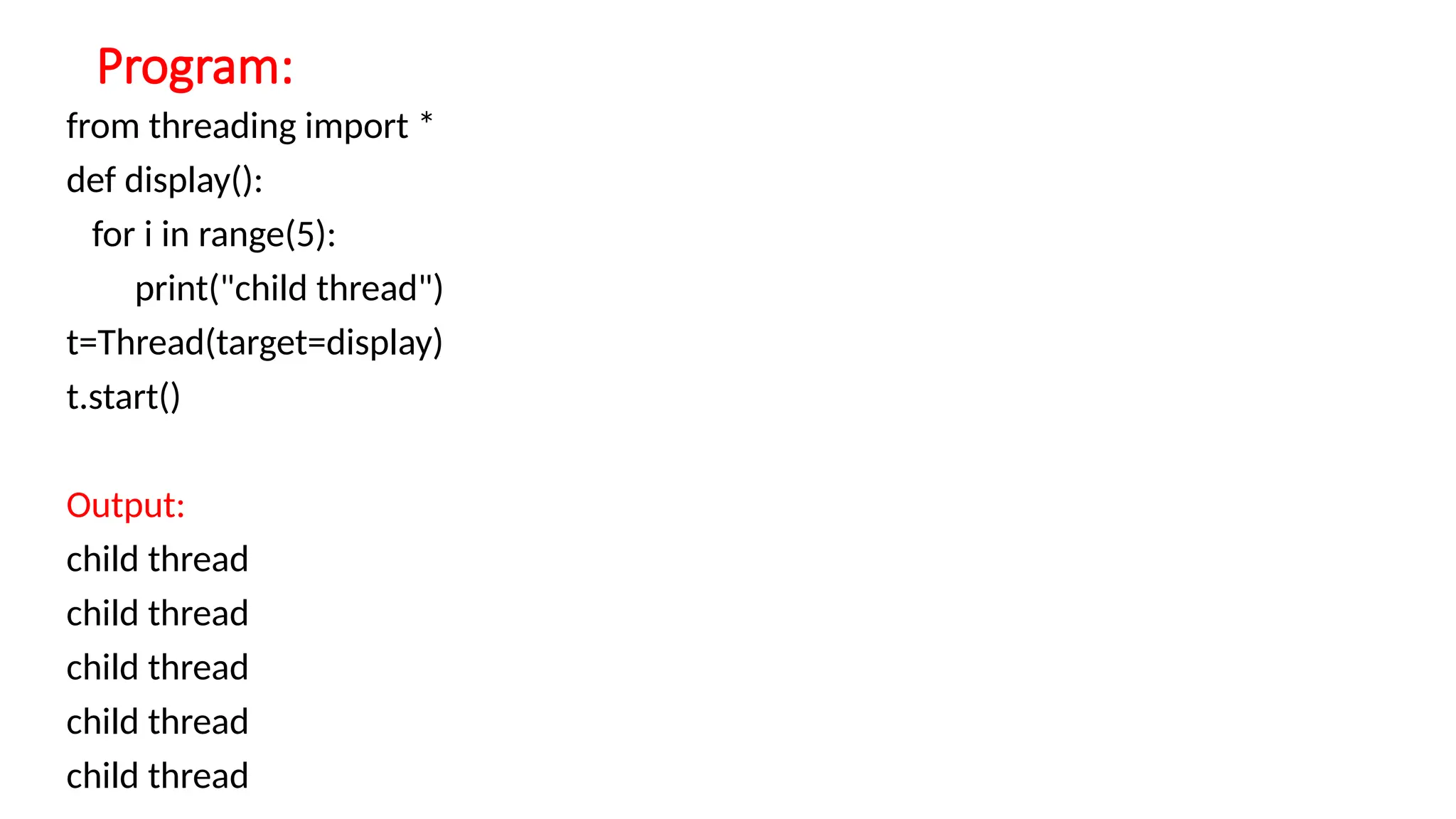 Program:
from threading import *
def display():
for i in range(5):
print("child thread")
t=Thread(target=display)
t.start()
Output:
child thread
child thread
child thread
child thread
child thread
 