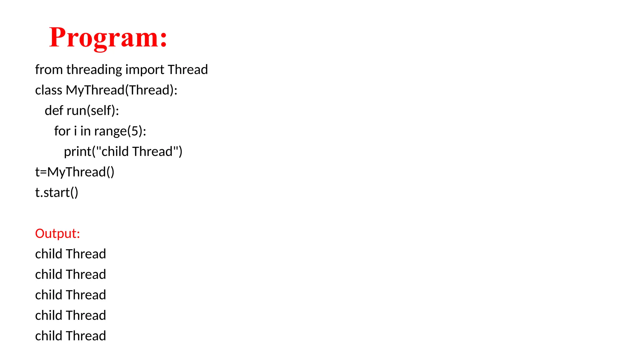 Program:
from threading import Thread
class MyThread(Thread):
def run(self):
for i in range(5):
print("child Thread")
t=MyThread()
t.start()
Output:
child Thread
child Thread
child Thread
child Thread
child Thread
 