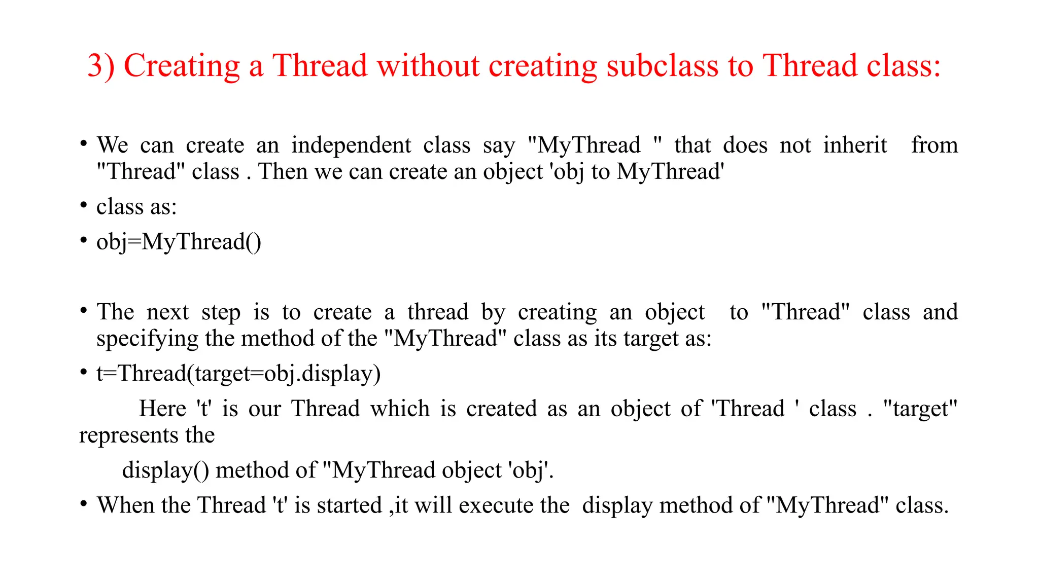 3) Creating a Thread without creating subclass to Thread class:
• We can create an independent class say "MyThread " that does not inherit from
"Thread" class . Then we can create an object 'obj to MyThread'
• class as:
• obj=MyThread()
• The next step is to create a thread by creating an object to "Thread" class and
specifying the method of the "MyThread" class as its target as:
• t=Thread(target=obj.display)
Here 't' is our Thread which is created as an object of 'Thread ' class . "target"
represents the
display() method of "MyThread object 'obj'.
• When the Thread 't' is started ,it will execute the display method of "MyThread" class.
 