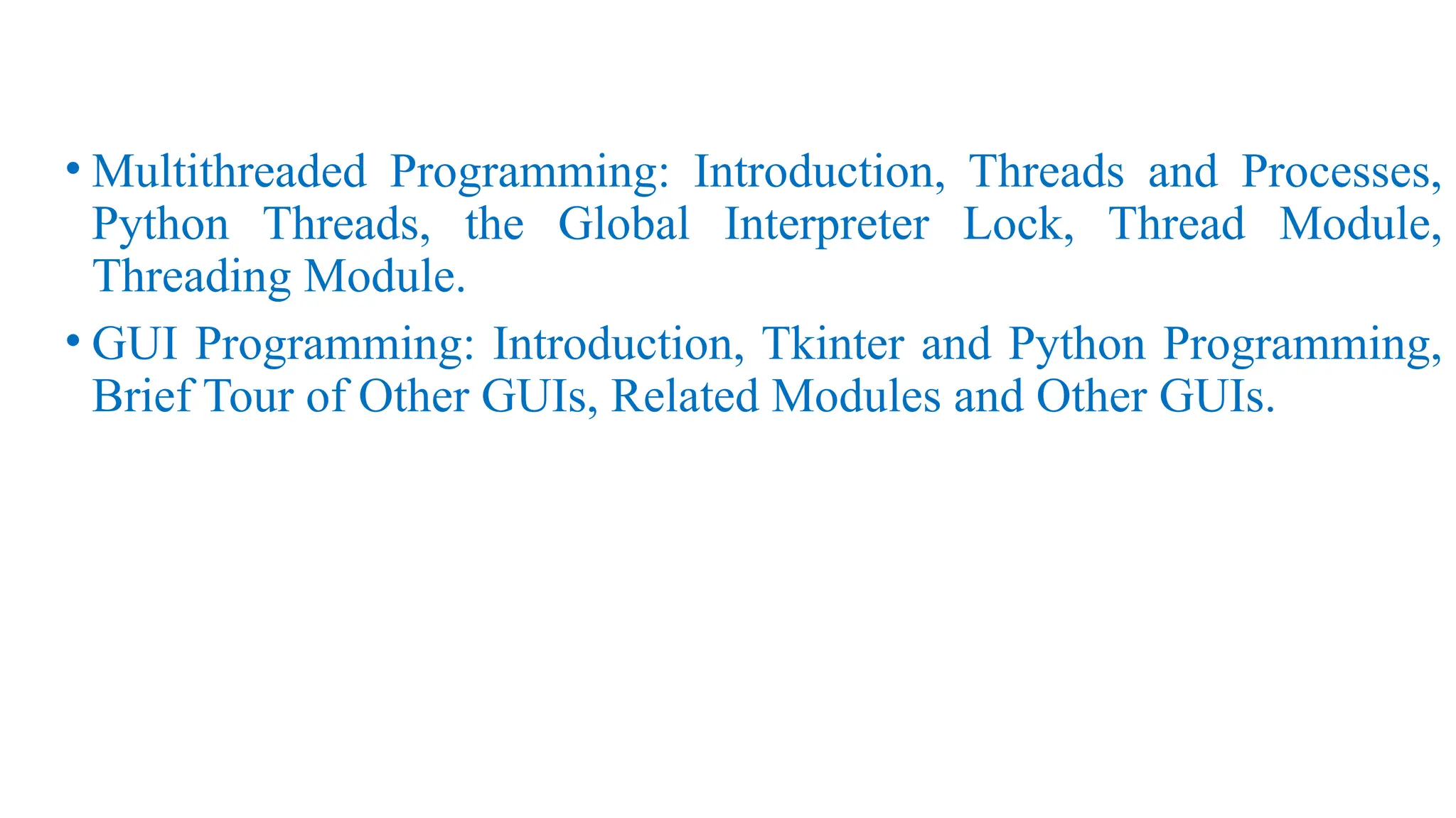 • Multithreaded Programming: Introduction, Threads and Processes,
Python Threads, the Global Interpreter Lock, Thread Module,
Threading Module.
• GUI Programming: Introduction, Tkinter and Python Programming,
Brief Tour of Other GUIs, Related Modules and Other GUIs.
 