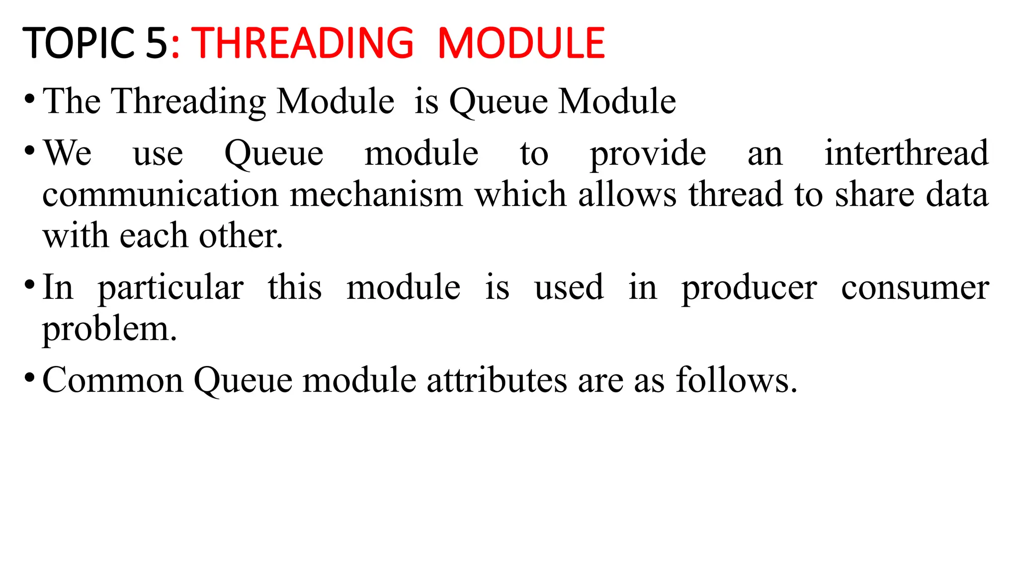 TOPIC 5: THREADING MODULE
•The Threading Module is Queue Module
•We use Queue module to provide an interthread
communication mechanism which allows thread to share data
with each other.
•In particular this module is used in producer consumer
problem.
•Common Queue module attributes are as follows.
 