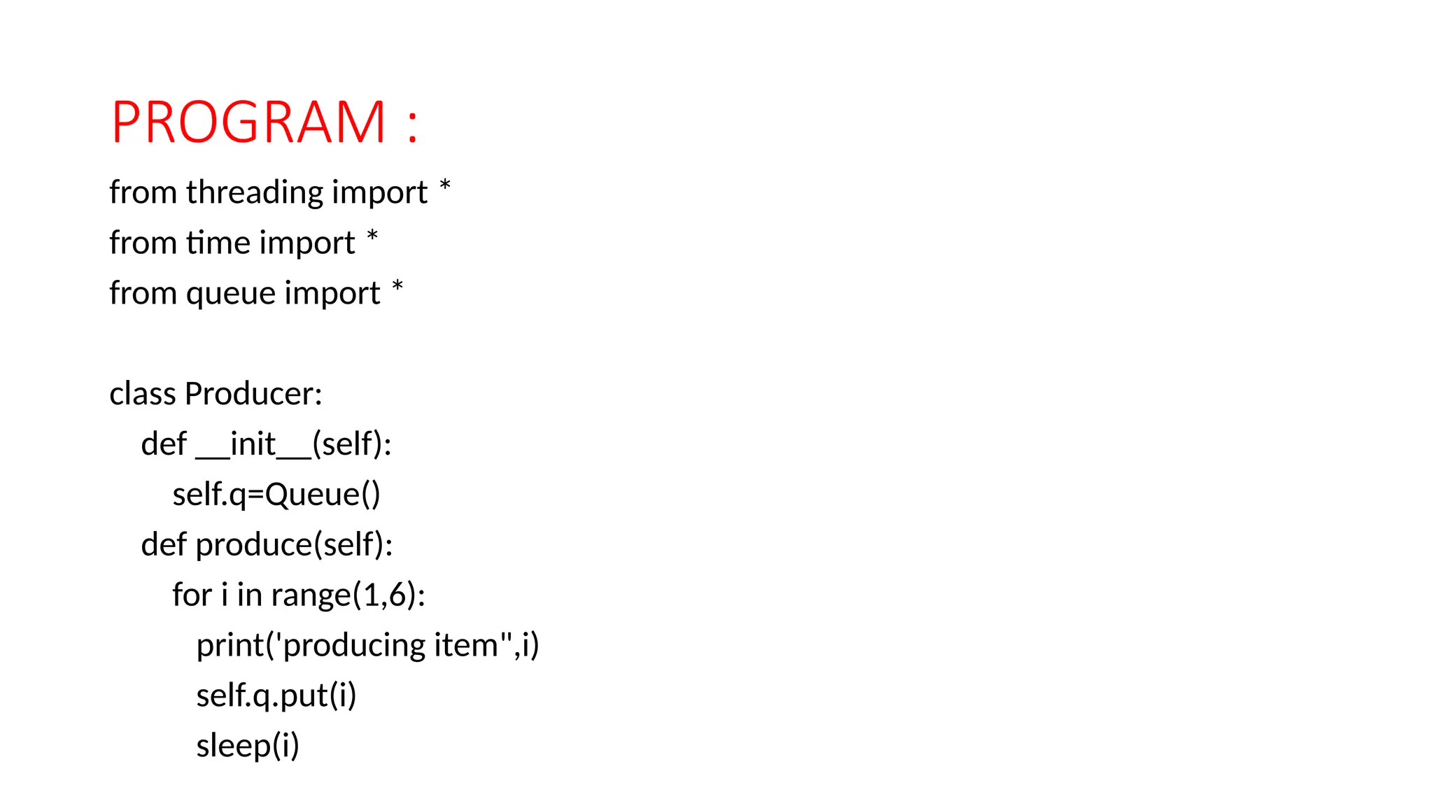 PROGRAM :
from threading import *
from time import *
from queue import *
class Producer:
def __init__(self):
self.q=Queue()
def produce(self):
for i in range(1,6):
print('producing item",i)
self.q.put(i)
sleep(i)
 
