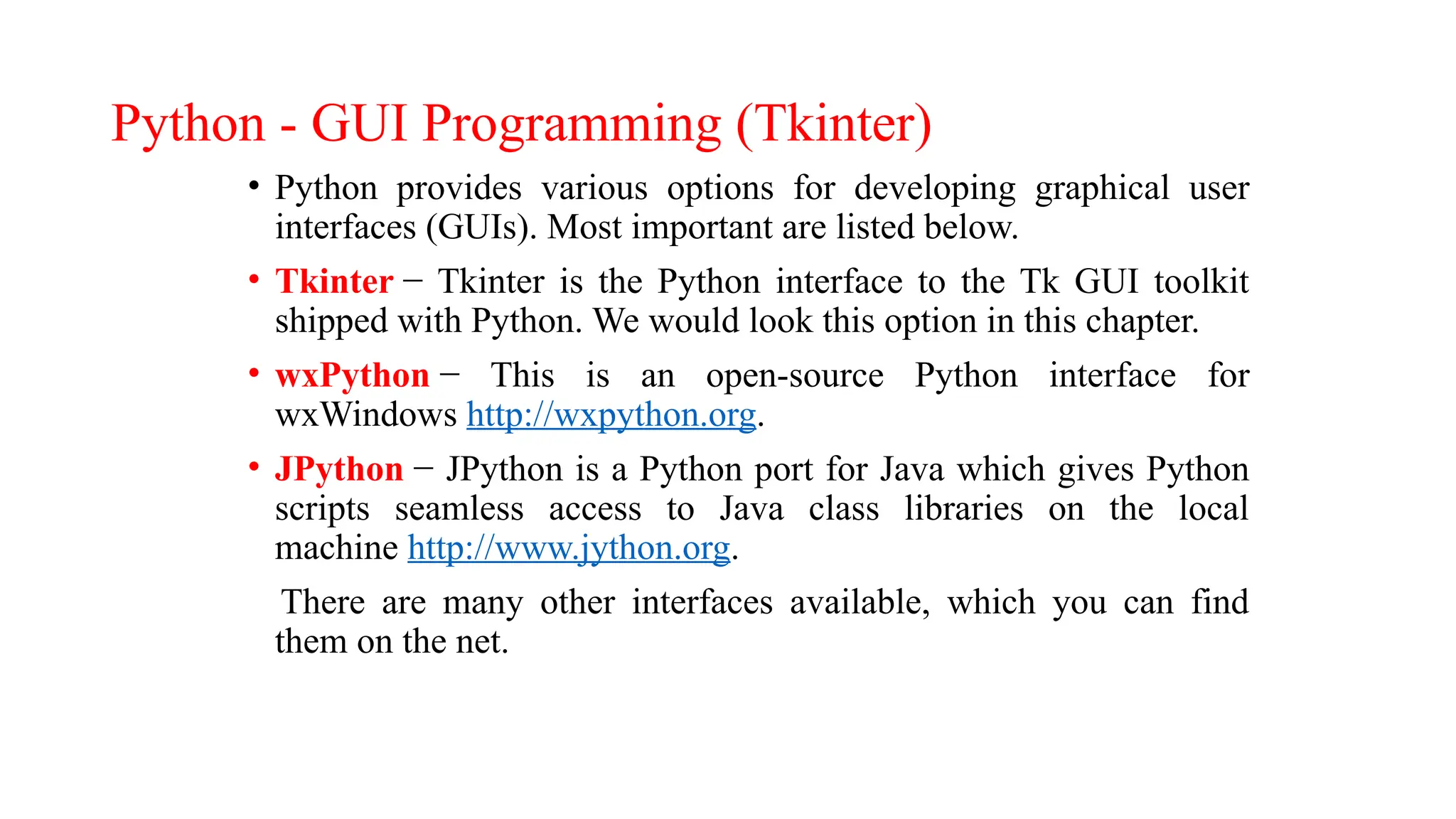 Python - GUI Programming (Tkinter)
• Python provides various options for developing graphical user
interfaces (GUIs). Most important are listed below.
• Tkinter − Tkinter is the Python interface to the Tk GUI toolkit
shipped with Python. We would look this option in this chapter.
• wxPython − This is an open-source Python interface for
wxWindows http://wxpython.org.
• JPython − JPython is a Python port for Java which gives Python
scripts seamless access to Java class libraries on the local
machine http://www.jython.org.
There are many other interfaces available, which you can find
them on the net.
 