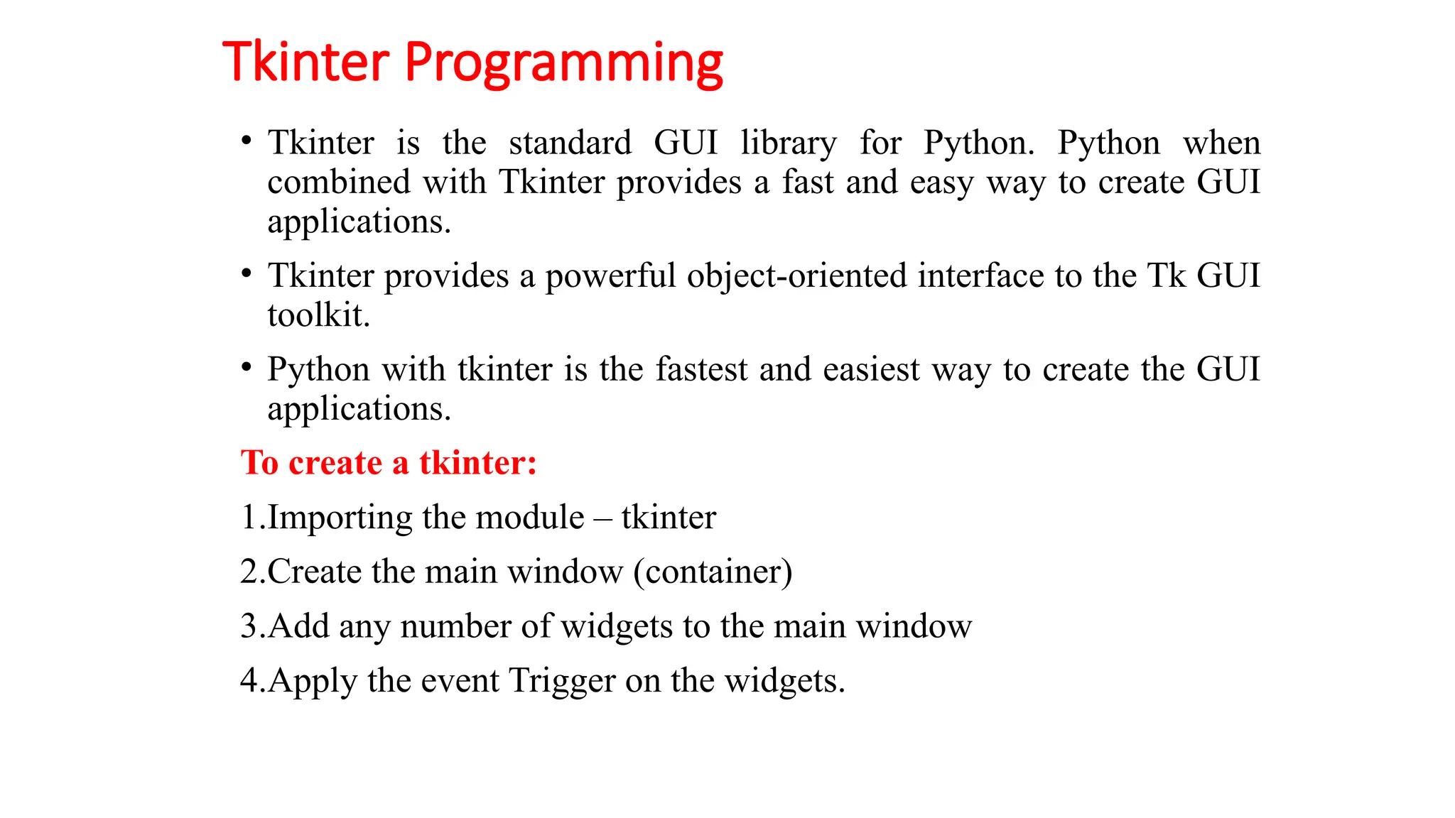 Tkinter Programming
• Tkinter is the standard GUI library for Python. Python when
combined with Tkinter provides a fast and easy way to create GUI
applications.
• Tkinter provides a powerful object-oriented interface to the Tk GUI
toolkit.
• Python with tkinter is the fastest and easiest way to create the GUI
applications.
To create a tkinter:
1.Importing the module – tkinter
2.Create the main window (container)
3.Add any number of widgets to the main window
4.Apply the event Trigger on the widgets.
 
