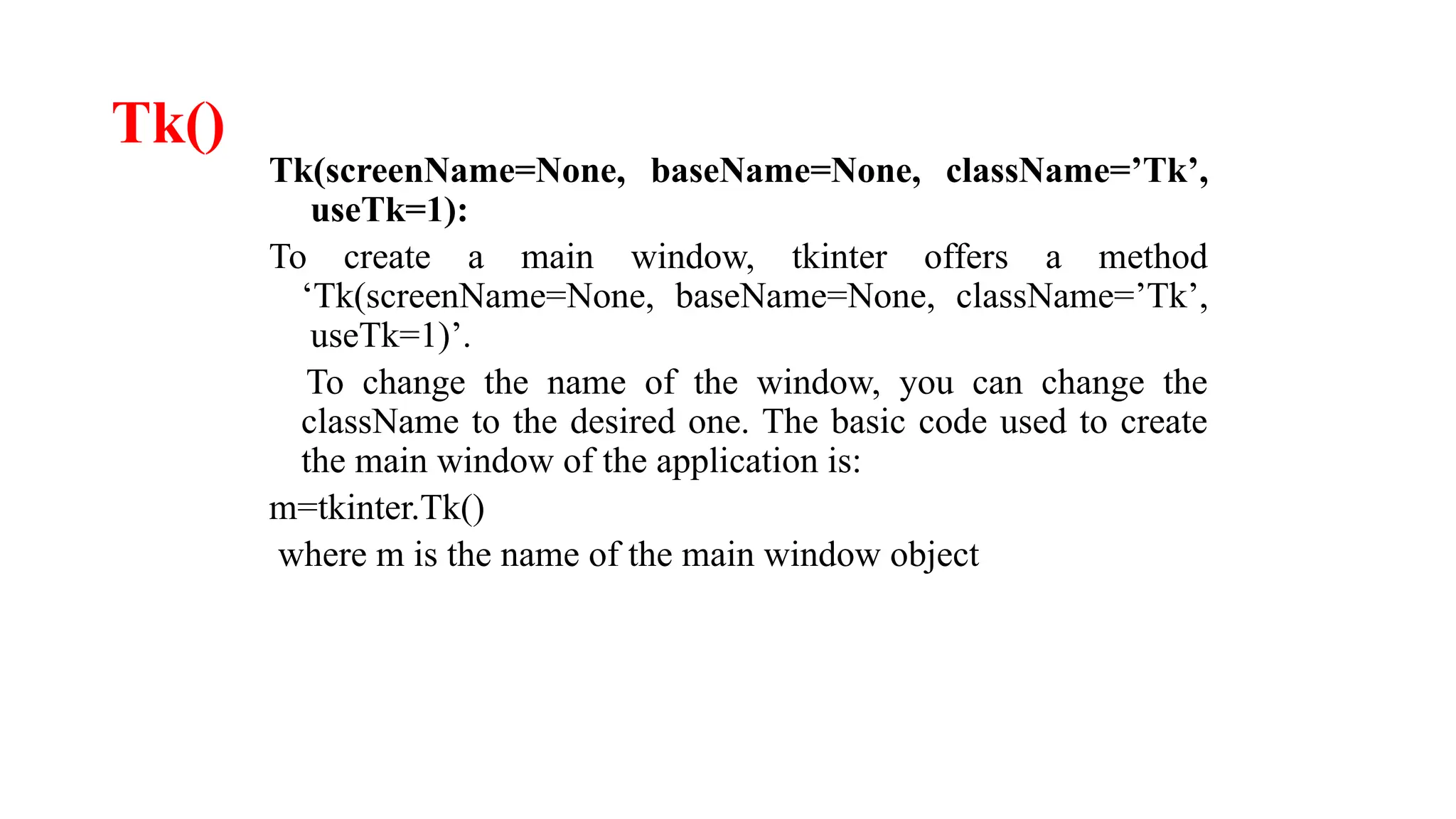 Tk()
Tk(screenName=None, baseName=None, className=’Tk’,
useTk=1):
To create a main window, tkinter offers a method
‘Tk(screenName=None, baseName=None, className=’Tk’,
useTk=1)’.
To change the name of the window, you can change the
className to the desired one. The basic code used to create
the main window of the application is:
m=tkinter.Tk()
where m is the name of the main window object
 