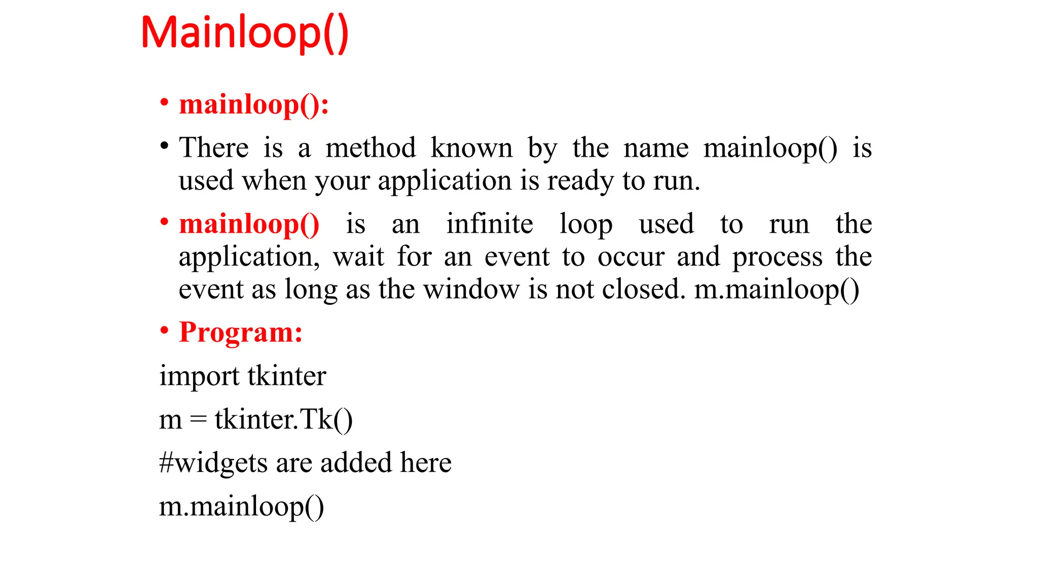 Mainloop()
• mainloop():
• There is a method known by the name mainloop() is
used when your application is ready to run.
• mainloop() is an infinite loop used to run the
application, wait for an event to occur and process the
event as long as the window is not closed. m.mainloop()
• Program:
import tkinter
m = tkinter.Tk()
#widgets are added here
m.mainloop()
 