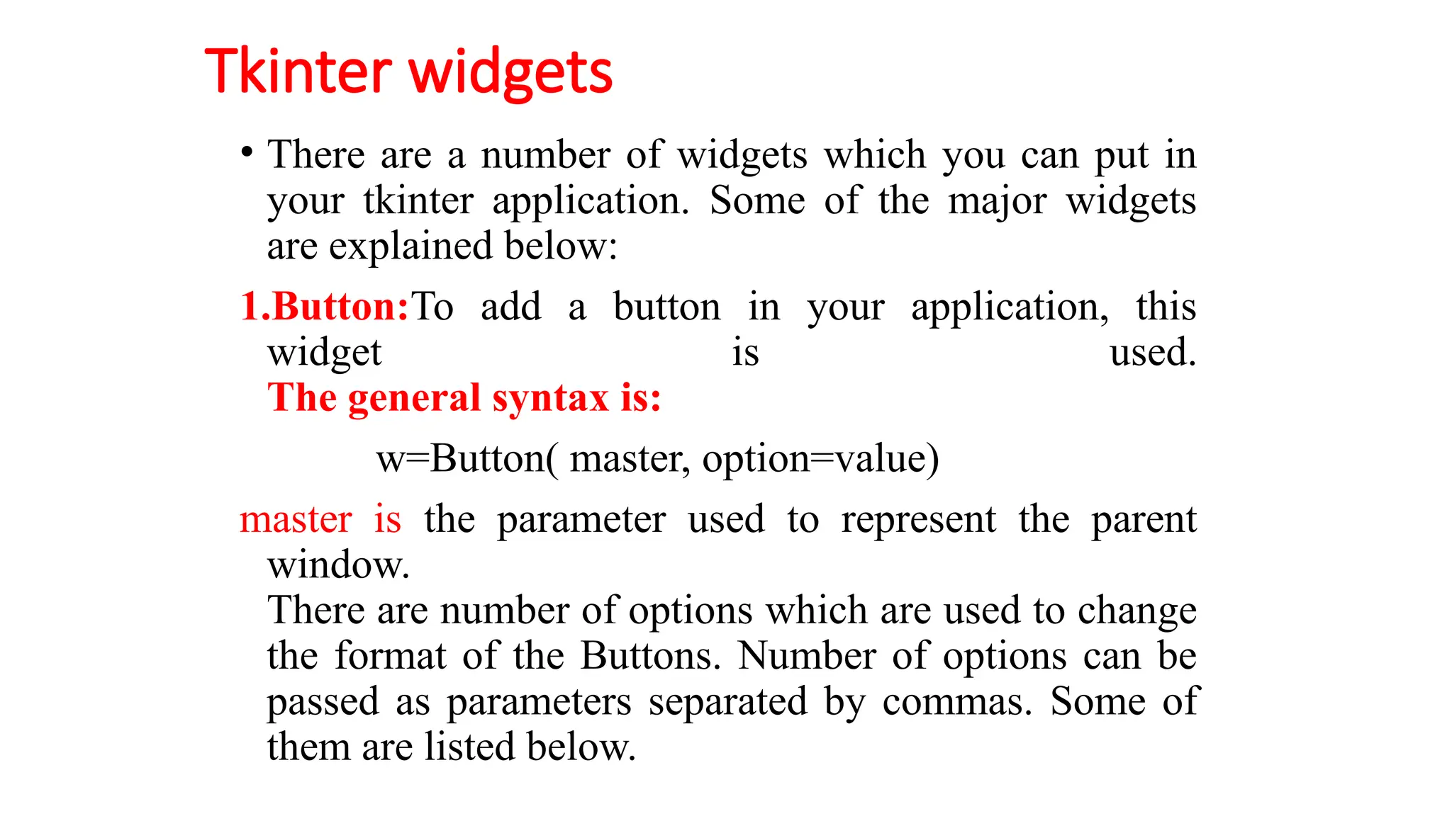 Tkinter widgets
• There are a number of widgets which you can put in
your tkinter application. Some of the major widgets
are explained below:
1.Button:To add a button in your application, this
widget is used.
The general syntax is:
w=Button( master, option=value)
master is the parameter used to represent the parent
window.
There are number of options which are used to change
the format of the Buttons. Number of options can be
passed as parameters separated by commas. Some of
them are listed below.
 