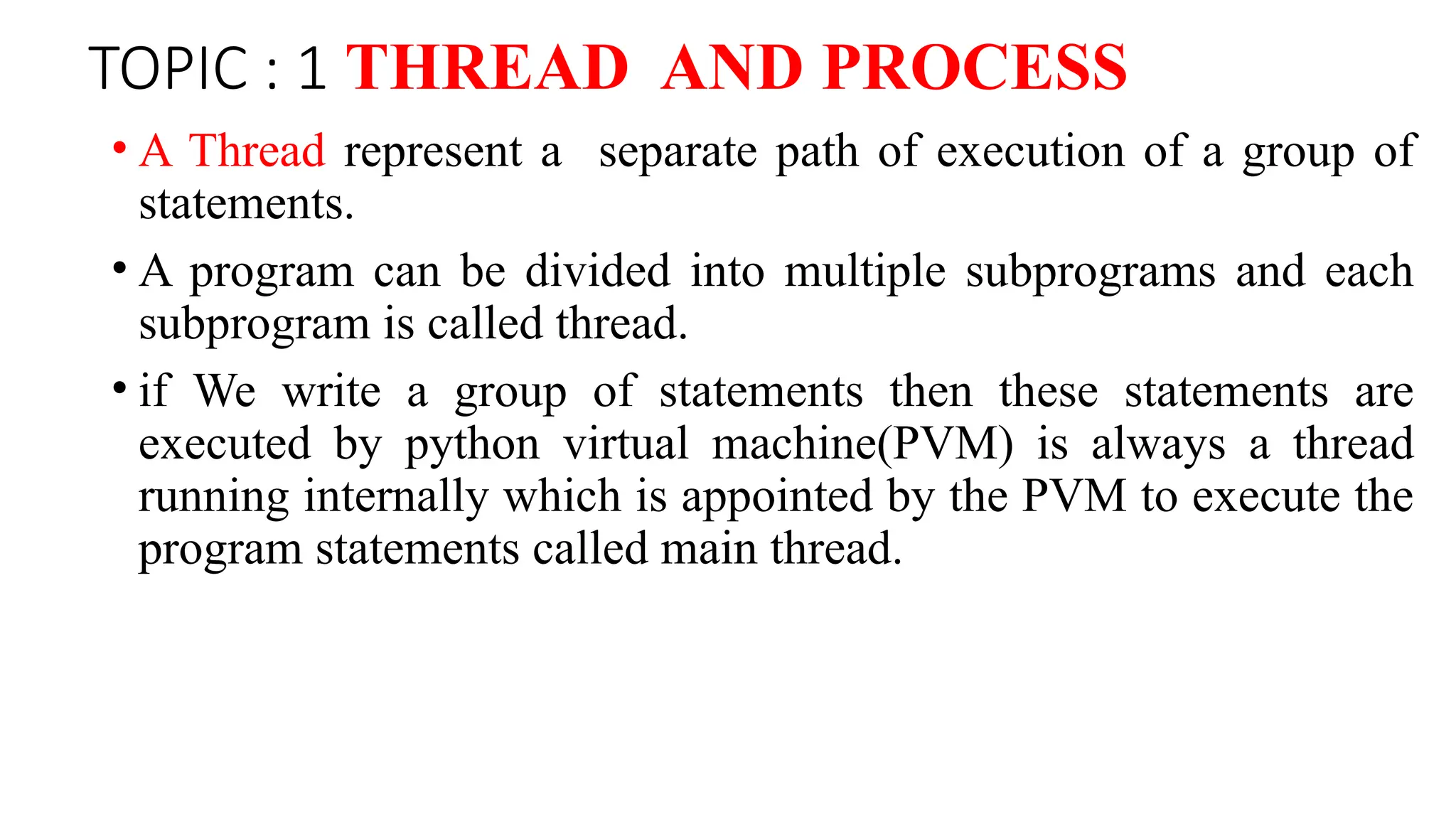 TOPIC : 1 THREAD AND PROCESS
• A Thread represent a separate path of execution of a group of
statements.
• A program can be divided into multiple subprograms and each
subprogram is called thread.
• if We write a group of statements then these statements are
executed by python virtual machine(PVM) is always a thread
running internally which is appointed by the PVM to execute the
program statements called main thread.
 