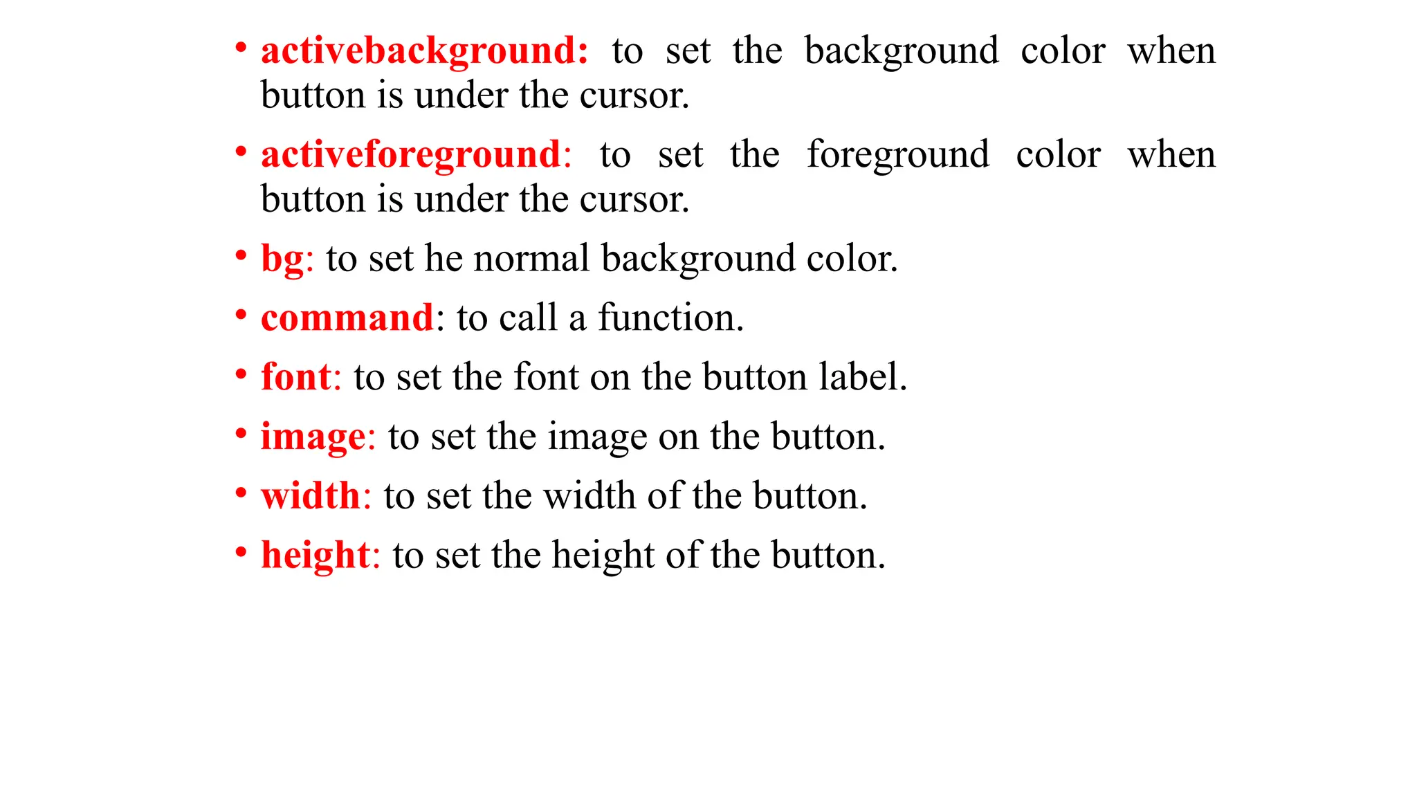 • activebackground: to set the background color when
button is under the cursor.
• activeforeground: to set the foreground color when
button is under the cursor.
• bg: to set he normal background color.
• command: to call a function.
• font: to set the font on the button label.
• image: to set the image on the button.
• width: to set the width of the button.
• height: to set the height of the button.
 