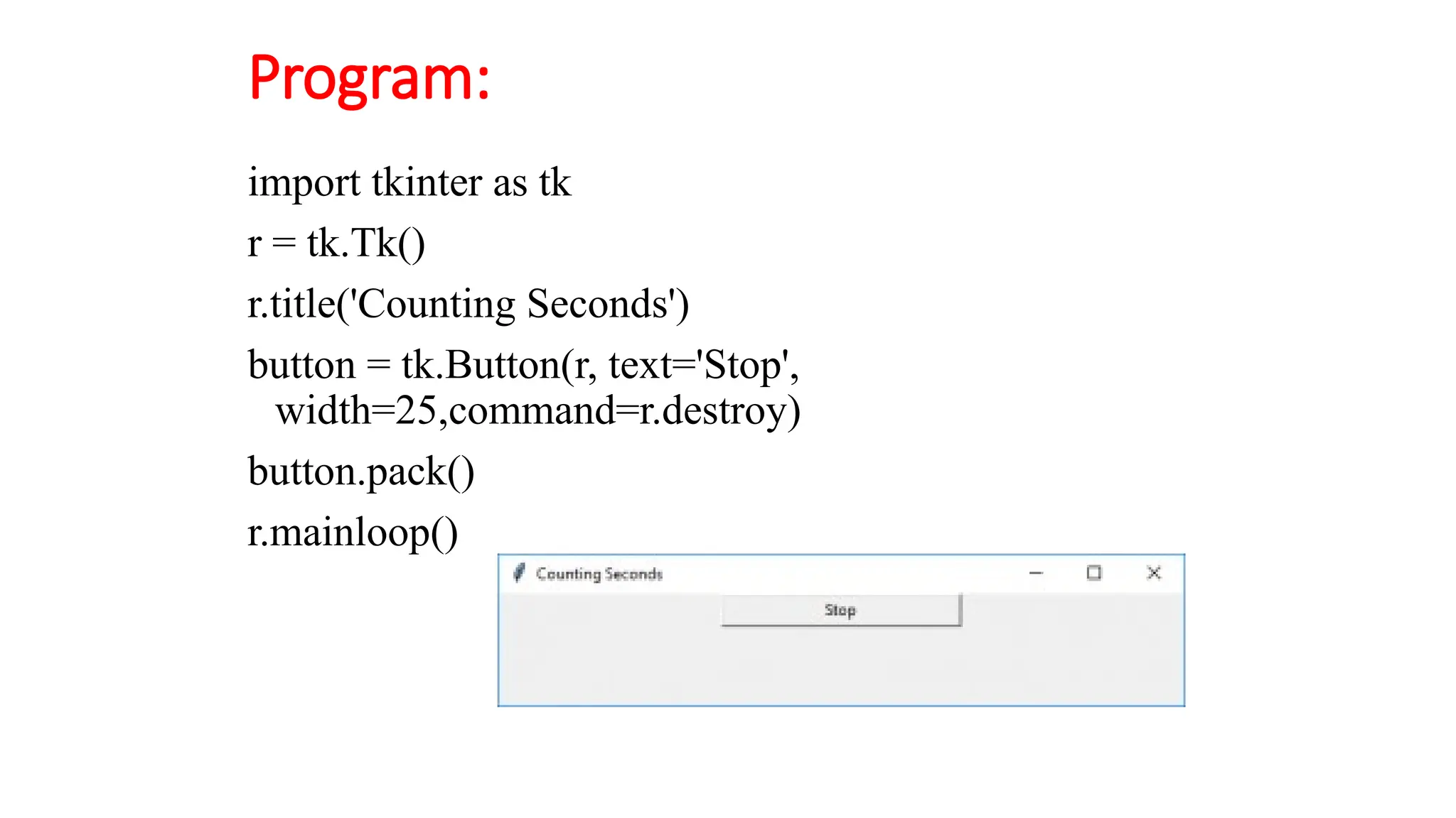 Program:
import tkinter as tk
r = tk.Tk()
r.title('Counting Seconds')
button = tk.Button(r, text='Stop',
width=25,command=r.destroy)
button.pack()
r.mainloop()
 