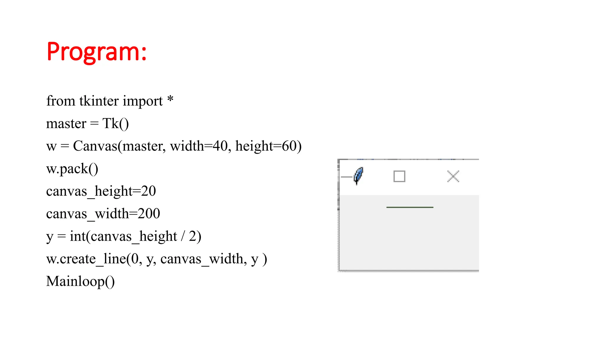 Program:
from tkinter import *
master = Tk()
w = Canvas(master, width=40, height=60)
w.pack()
canvas_height=20
canvas_width=200
y = int(canvas_height / 2)
w.create_line(0, y, canvas_width, y )
Mainloop()
 